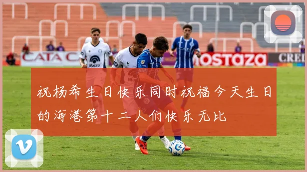 祝杨希生日快乐同时祝福今天生日的海港第十二人们快乐无比