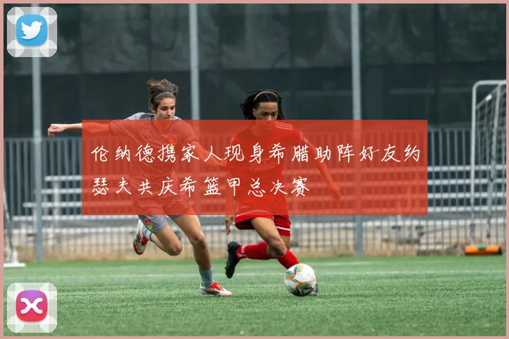 伦纳德携家人现身希腊助阵好友约瑟夫共庆希篮甲总决赛