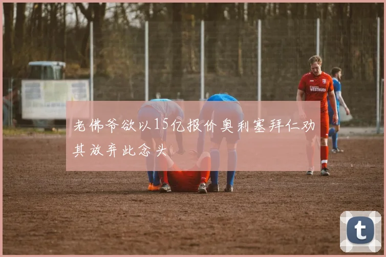 老佛爷欲以15亿报价奥利塞拜仁劝其放弃此念头