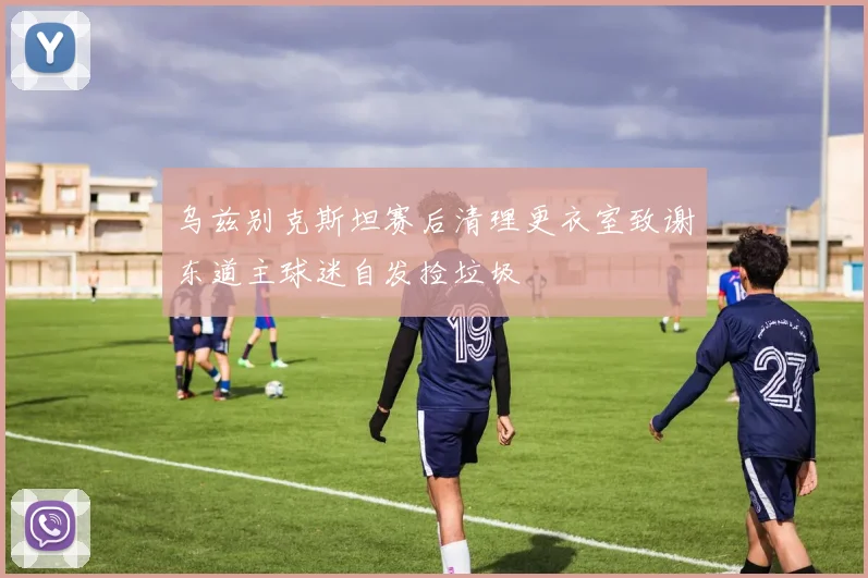 乌兹别克斯坦赛后清理更衣室致谢东道主球迷自发捡垃圾