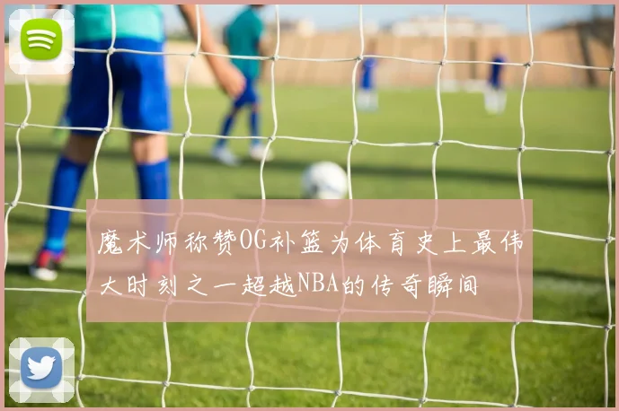 魔术师称赞OG补篮为体育史上最伟大时刻之一超越NBA的传奇瞬间