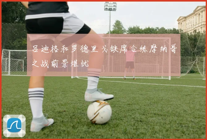 吕迪格和罗德里戈缺席合练摩纳哥之战前景堪忧