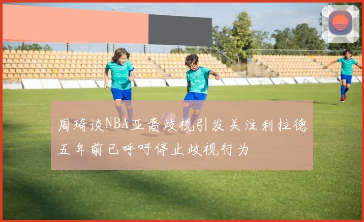 周琦谈NBA亚裔歧视引发关注利拉德五年前已呼吁停止歧视行为