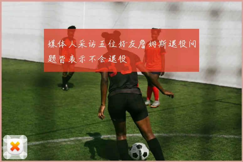 媒体人采访五位好友詹姆斯退役问题皆表示不会退役