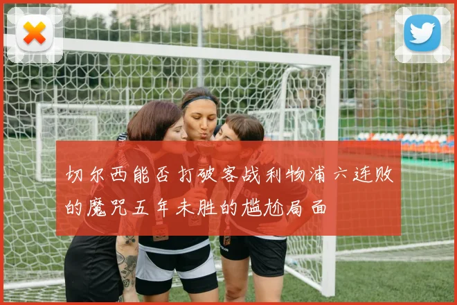 切尔西能否打破客战利物浦六连败的魔咒五年未胜的尴尬局面