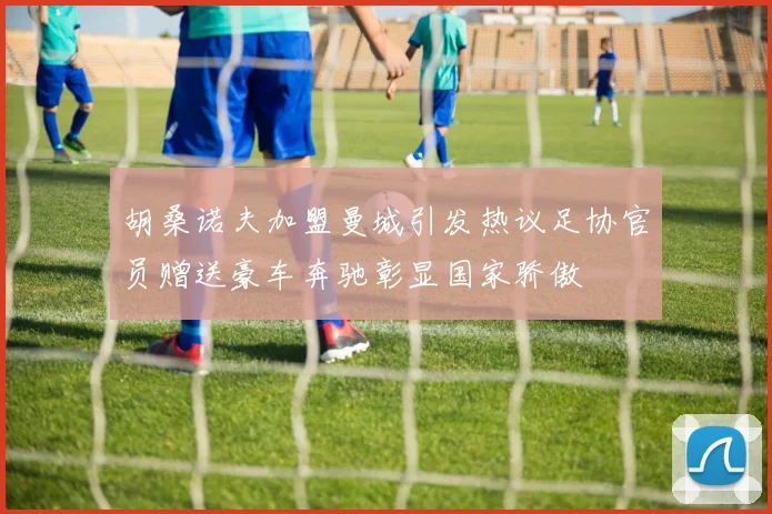 胡桑诺夫加盟曼城引发热议足协官员赠送豪车奔驰彰显国家骄傲