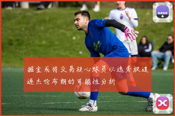 掘金或将交易核心球员以选秀权追逐杰伦布朗的可能性分析
