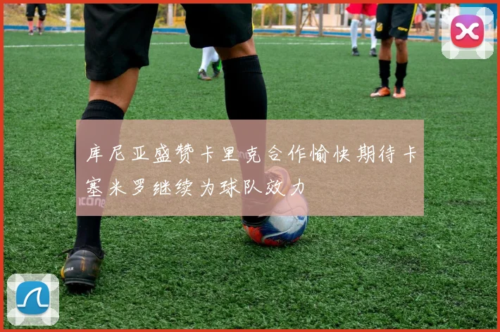 库尼亚盛赞卡里克合作愉快期待卡塞米罗继续为球队效力