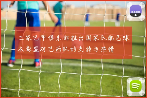 三家巴甲俱乐部推出国家队配色球衣彰显对巴西队的支持与热情