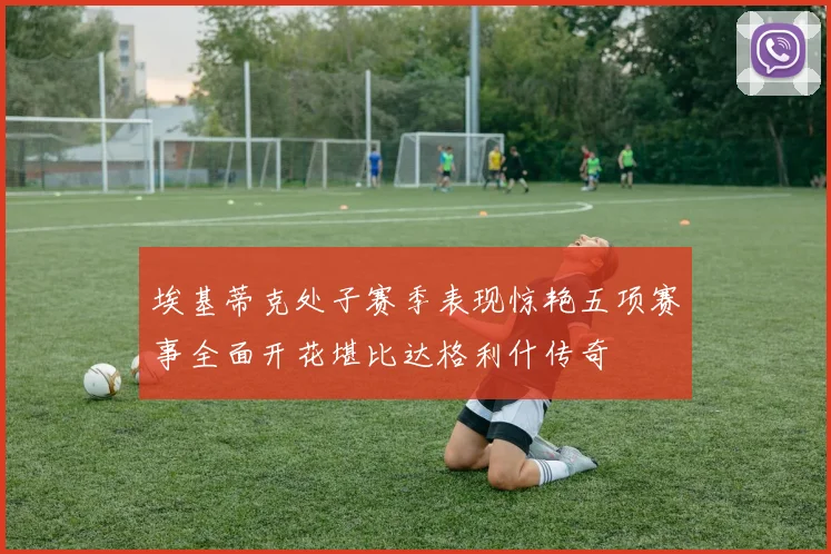 埃基蒂克处子赛季表现惊艳五项赛事全面开花堪比达格利什传奇