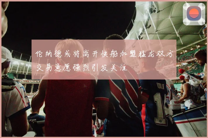 伦纳德或将离开快船加盟猛龙双方交易意愿强烈引发关注