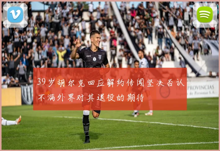 39岁胡尔克回应解约传闻坚决否认不满外界对其退役的期待