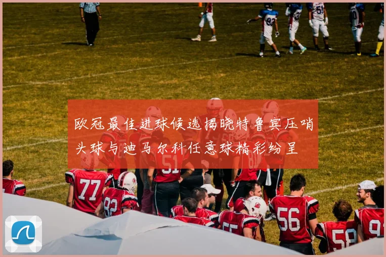 欧冠最佳进球候选揭晓特鲁宾压哨头球与迪马尔科任意球精彩纷呈