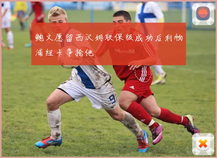 鲍文愿留西汉姆联保级成功后利物浦纽卡争抢他