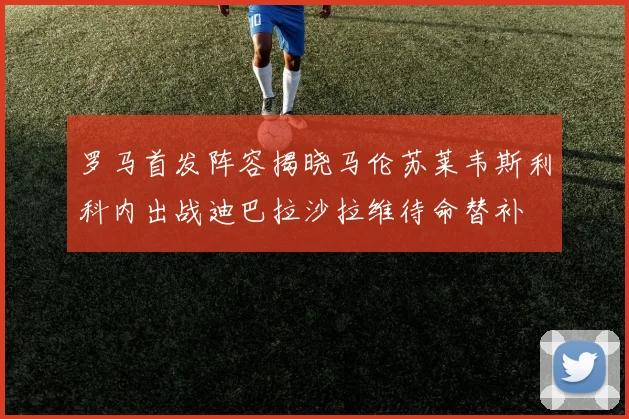 罗马首发阵容揭晓马伦苏莱韦斯利科内出战迪巴拉沙拉维待命替补