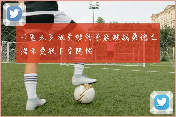 卡塞米罗放弃续约条款缺战桑德兰揭示曼联下季隐忧