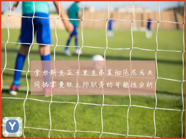 索尔斯克亚卡里克弗莱彻范尼或共同执掌曼联主帅职务的可能性分析