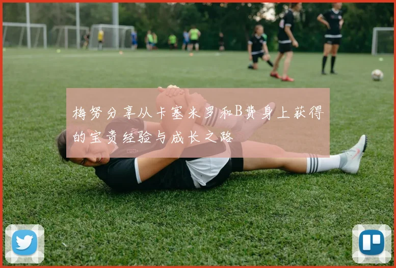 梅努分享从卡塞米罗和B费身上获得的宝贵经验与成长之路