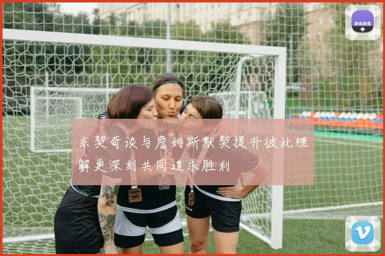东契奇谈与詹姆斯默契提升彼此理解更深刻共同追求胜利