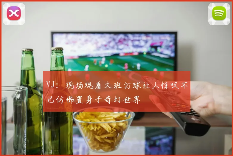 VJ：现场观看文班打球让人惊叹不已仿佛置身于奇幻世界