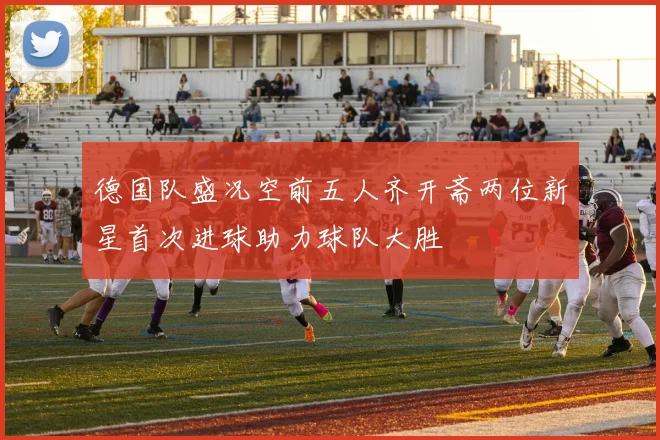 德国队盛况空前五人齐开斋两位新星首次进球助力球队大胜
