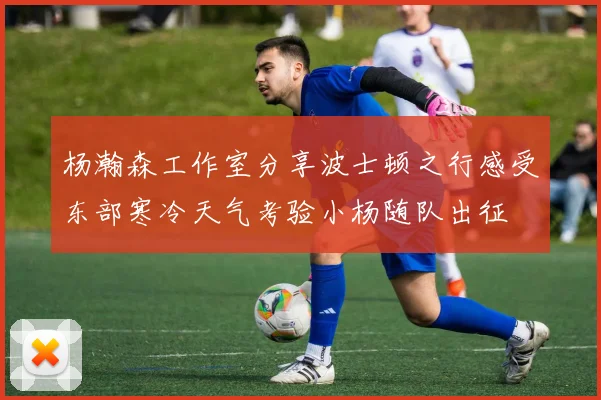 杨瀚森工作室分享波士顿之行感受东部寒冷天气考验小杨随队出征